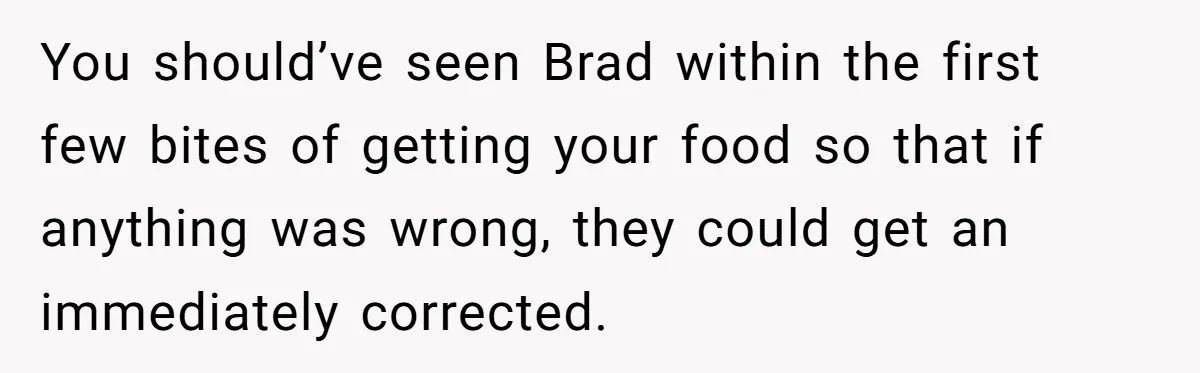 You should’ve seen Brad within the first few bites of getting your food so that if anything was wrong, they could get an immediately corrected.