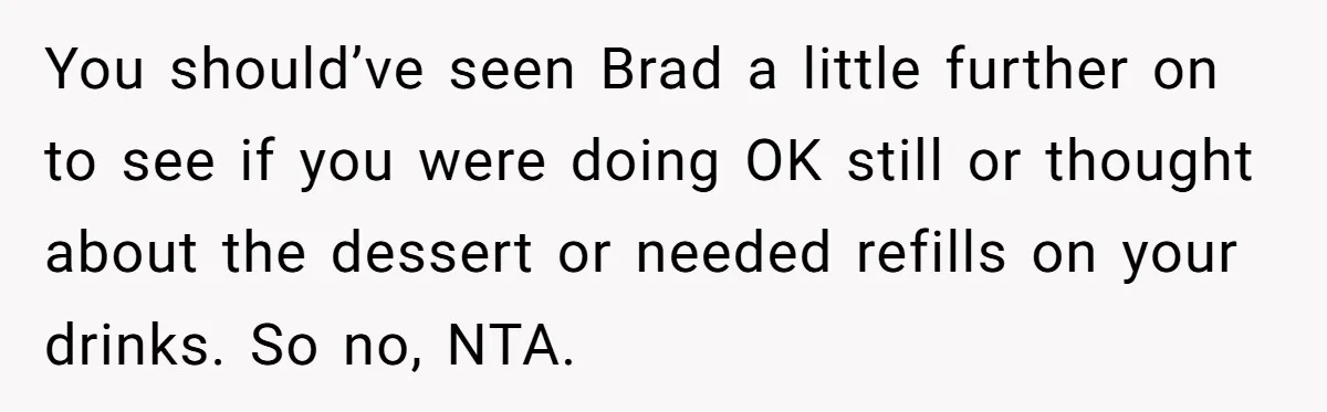 You should’ve seen Brad a little further on to see if you were doing OK still or thought about the dessert or needed refills on your drinks. So no, NTA.