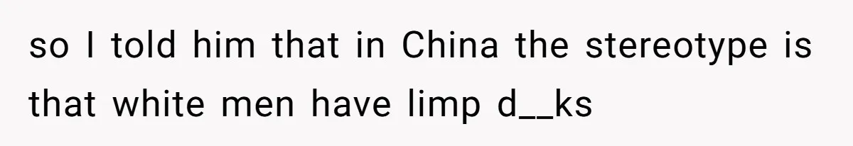 so I told him that in China the stereotype is that white men have limp d__ks