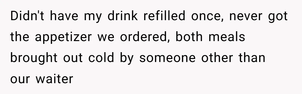 Didn't have my drink refilled once, never got the appetizer we ordered, both meals brought out cold by someone other than our waiter