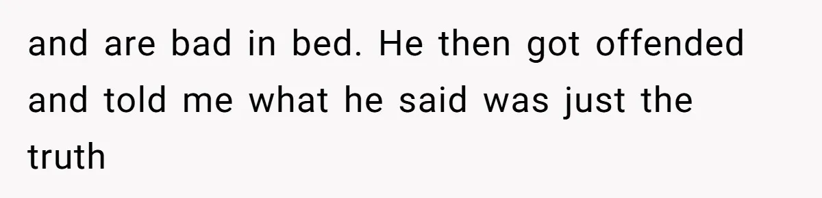and are bad in bed. He then got offended and told me what he said was just the truth