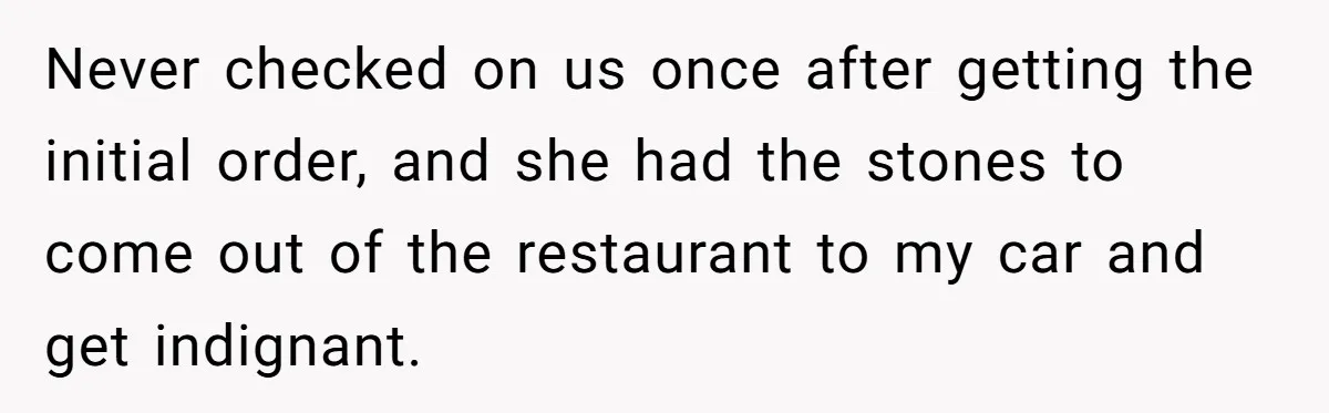 Never checked on us once after getting the initial order, and she had the stones to come out of the restaurant to my car and get indignant.