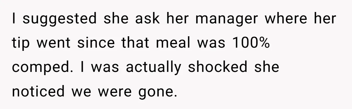 I suggested she ask her manager where her tip went since that meal was 100% comped. I was actually shocked she noticed we were gone.