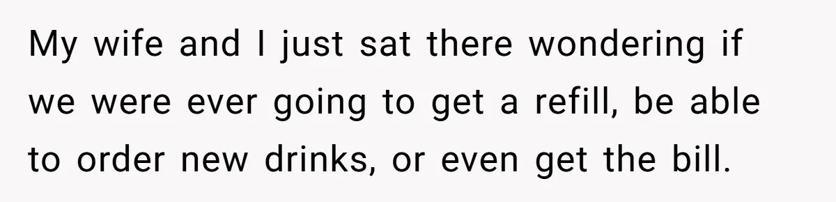My wife and I just sat there wondering if we were ever going to get a refill, be able to order new drinks, or even get the bill.
