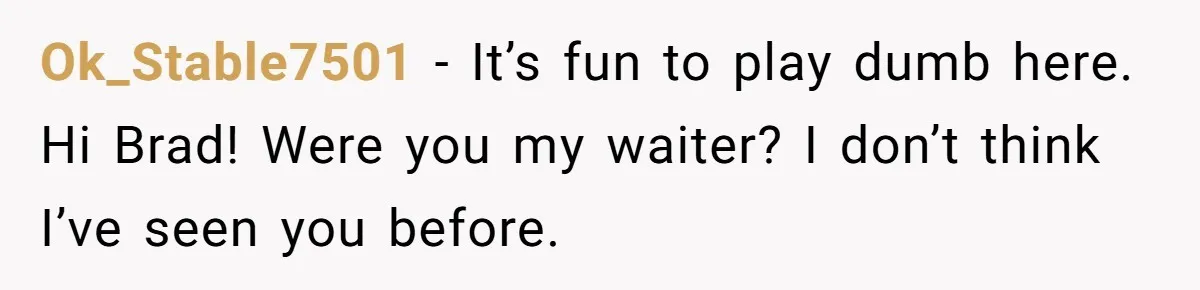 Ok_Stable7501 − It’s fun to play dumb here. Hi Brad! Were you my waiter? I don’t think I’ve seen you before.