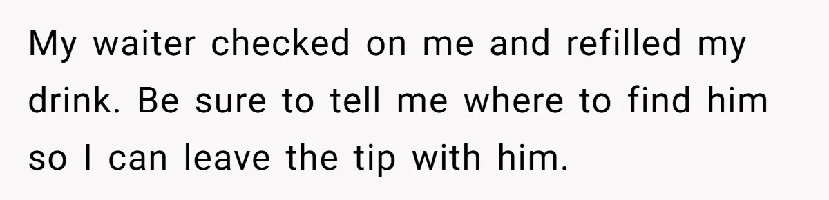 My waiter checked on me and refilled my drink. Be sure to tell me where to find him so I can leave the tip with him.