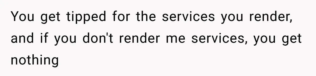 You get tipped for the services you render, and if you don't render me services, you get nothing
