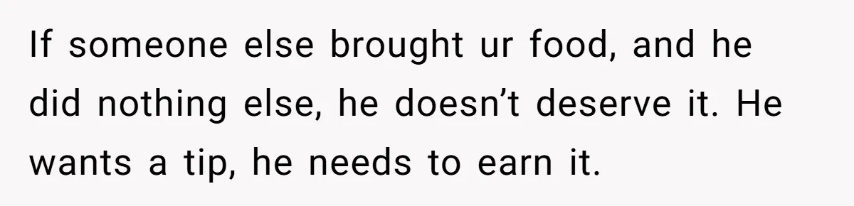 If someone else brought ur food, and he did nothing else, he doesn’t deserve it. He wants a tip, he needs to earn it.