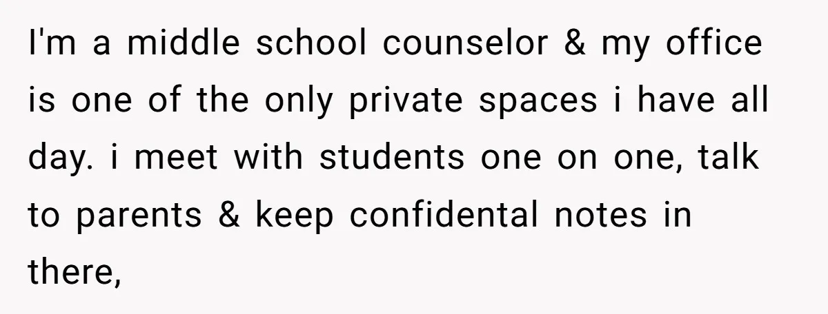 I'm a middle school counselor & my office is one of the only private spaces i have all day. i meet with students one on one, talk to parents &...