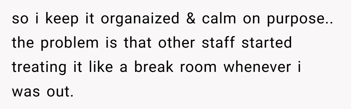 so i keep it organaized & calm on purpose.. the problem is that other staff started treating it like a break room whenever i was out.