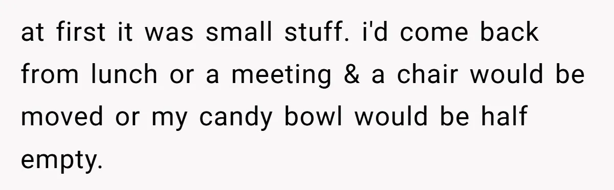 at first it was small stuff. i'd come back from lunch or a meeting & a chair would be moved or my candy bowl would be half empty.