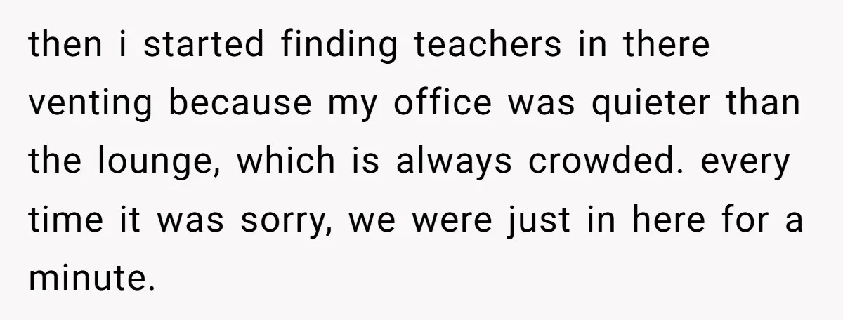 then i started finding teachers in there venting because my office was quieter than the lounge, which is always crowded. every time it was sorry, we were just in here...