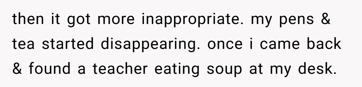 then it got more inappropriate. my pens & tea started disappearing. once i came back & found a teacher eating soup at my desk.