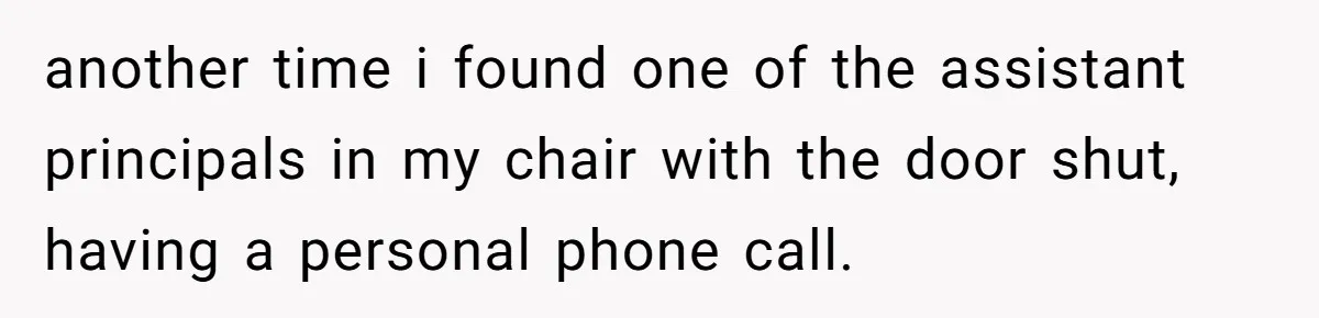 another time i found one of the assistant principals in my chair with the door shut, having a personal phone call.