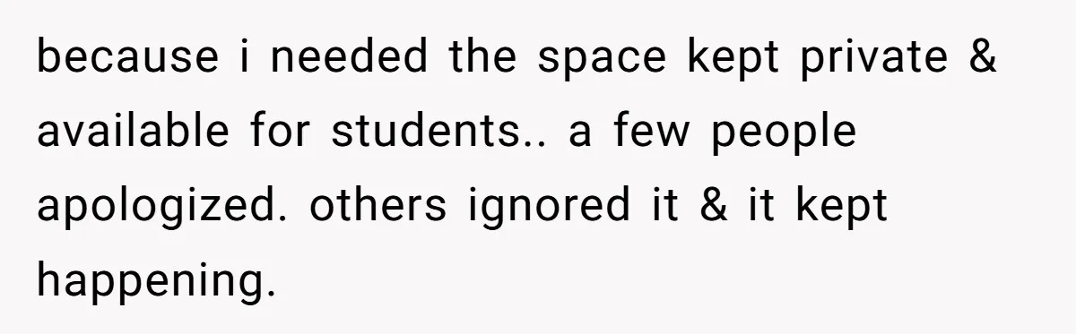 because i needed the space kept private & available for students.. a few people apologized. others ignored it & it kept happening.