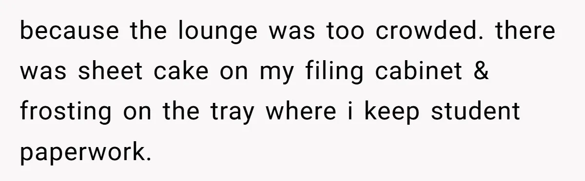 because the lounge was too crowded. there was sheet cake on my filing cabinet & frosting on the tray where i keep student paperwork.