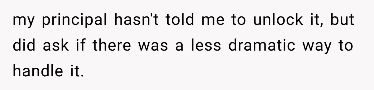 my principal hasn't told me to unlock it, but did ask if there was a less dramatic way to handle it.