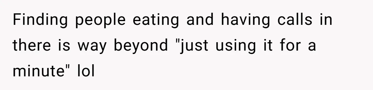 Finding people eating and having calls in there is way beyond "just using it for a minute" lol