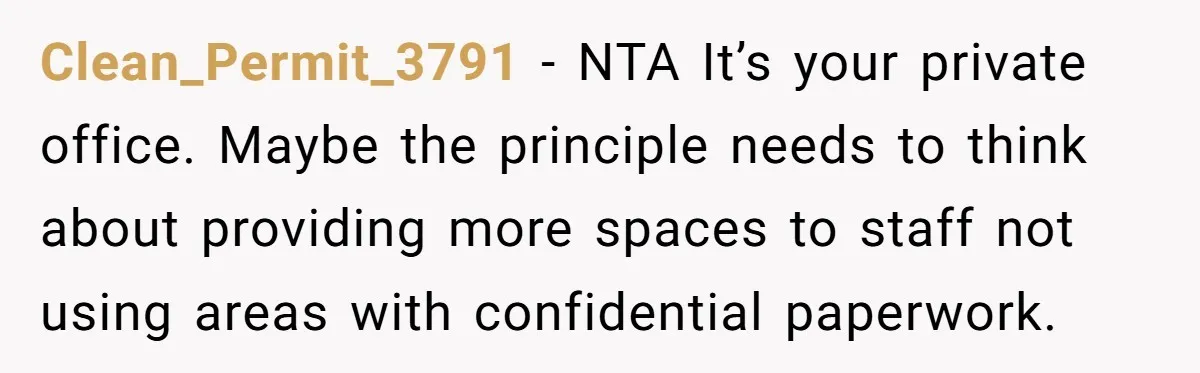 Clean_Permit_3791 − NTA It’s your private office. Maybe the principle needs to think about providing more spaces to staff not using areas with confidential paperwork.