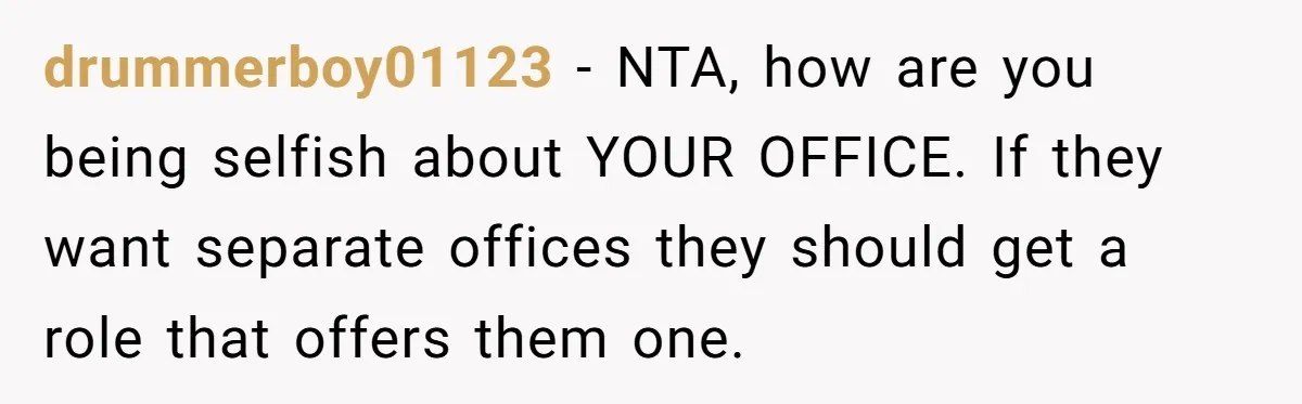 drummerboy01123 − NTA, how are you being selfish about YOUR OFFICE. If they want separate offices they should get a role that offers them one.