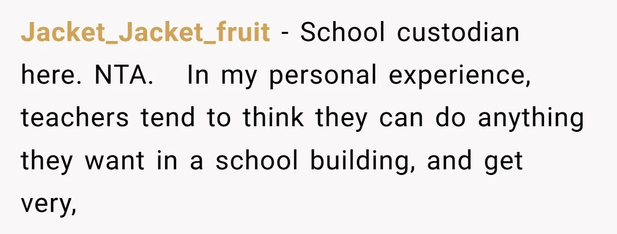 Jacket_Jacket_fruit − School custodian here. NTA.   In my personal experience, teachers tend to think they can do anything they want in a school building, and get very,