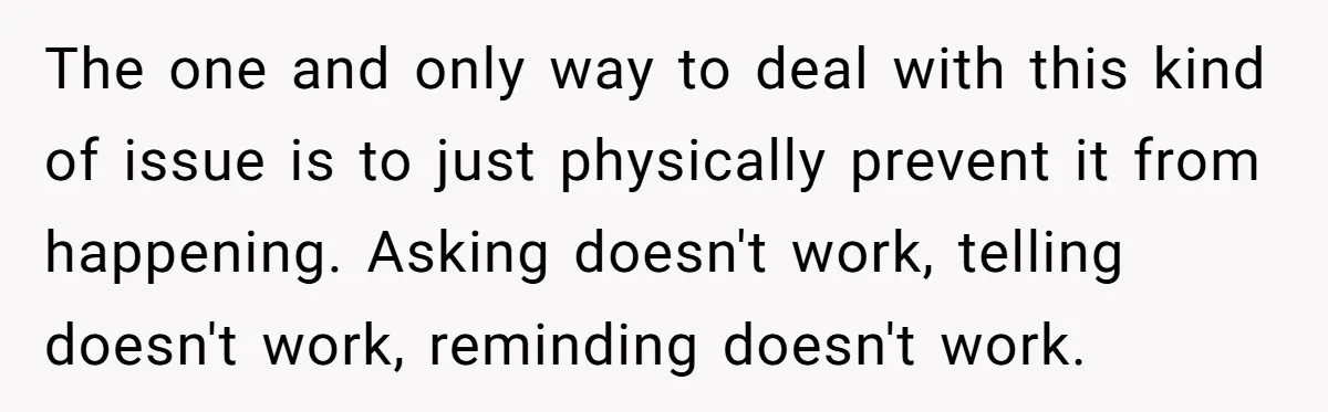 The one and only way to deal with this kind of issue is to just physically prevent it from happening. Asking doesn't work, telling doesn't work, reminding doesn't work.
