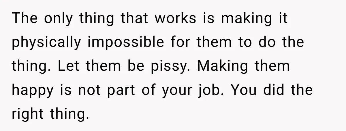 The only thing that works is making it physically impossible for them to do the thing. Let them be pissy. Making them happy is not part of your job. You...