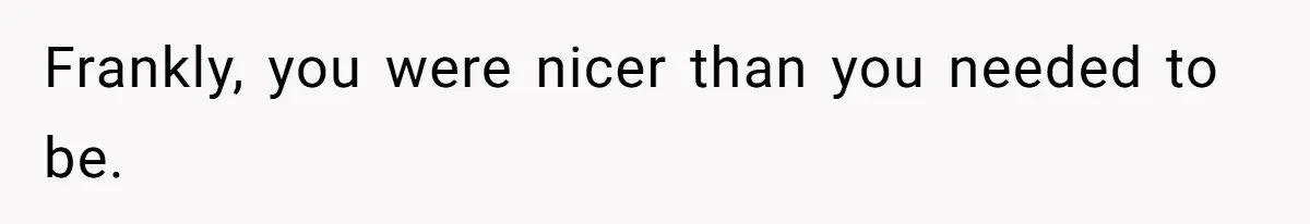 Frankly, you were nicer than you needed to be.