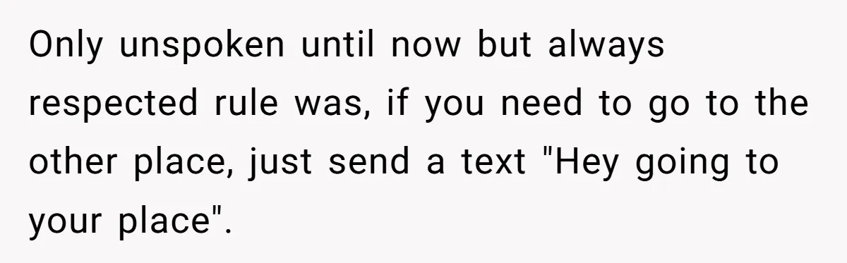 Only unspoken until now but always respected rule was, if you need to go to the other place, just send a text "Hey going to your place".