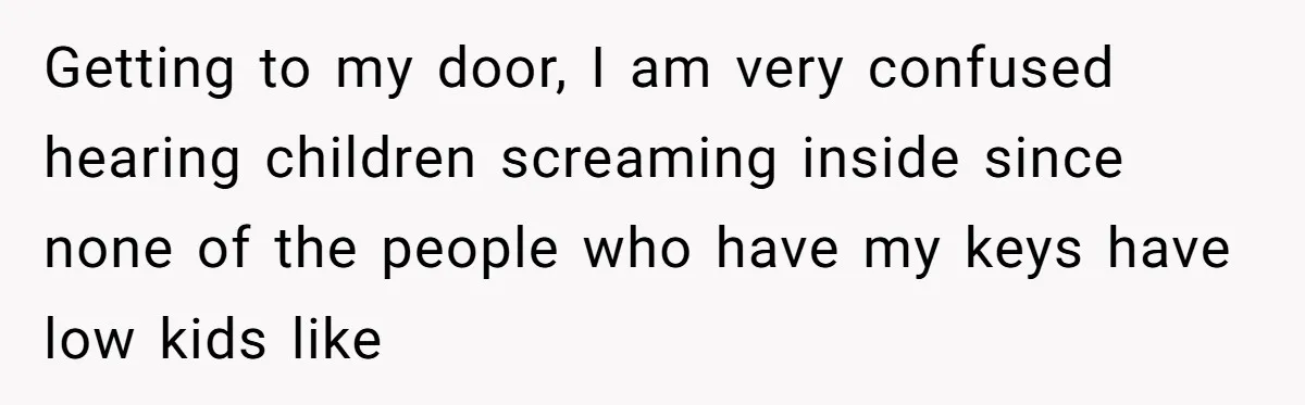 Getting to my door, I am very confused hearing children screaming inside since none of the people who have my keys have low kids like