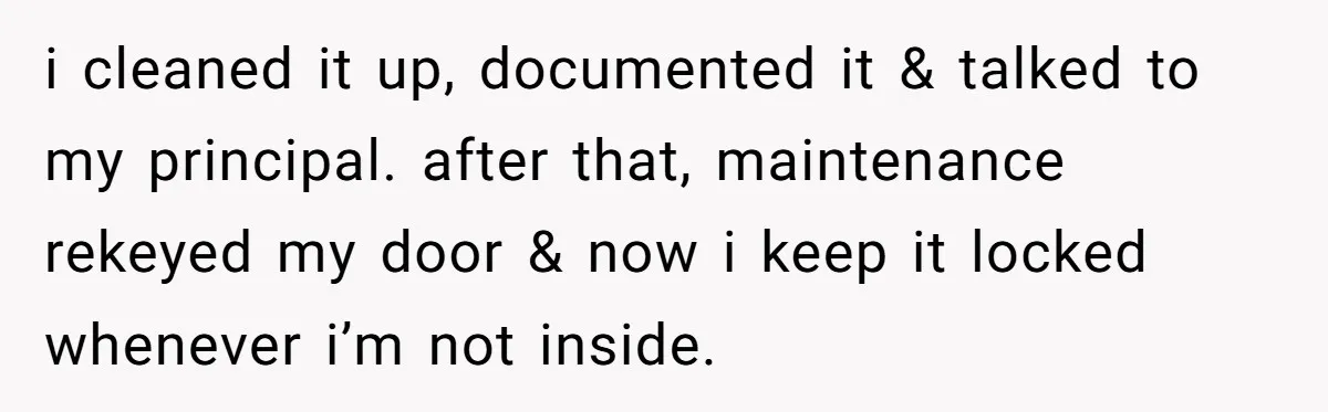 i cleaned it up, documented it & talked to my principal. after that, maintenance rekeyed my door & now i keep it locked whenever i’m not inside.