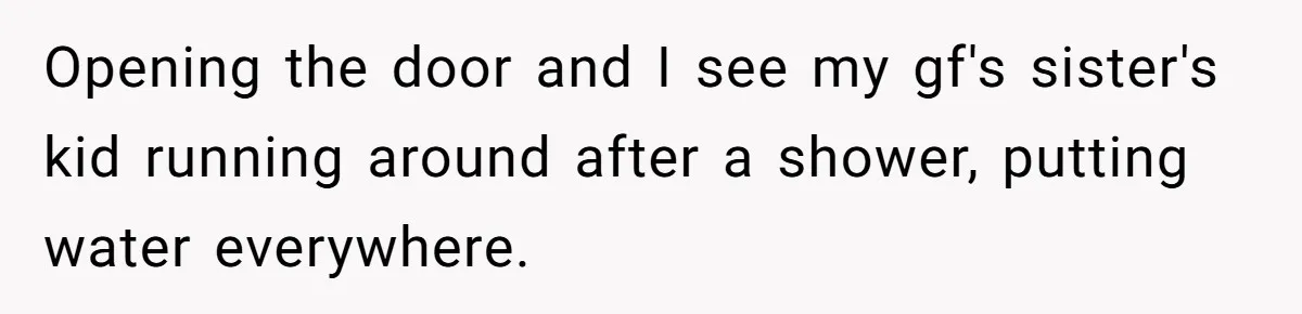 Opening the door and I see my gf's sister's kid running around after a shower, putting water everywhere.