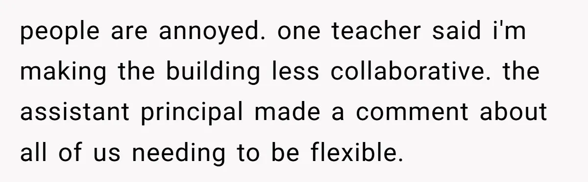 people are annoyed. one teacher said i'm making the building less collaborative. the assistant principal made a comment about all of us needing to be flexible.