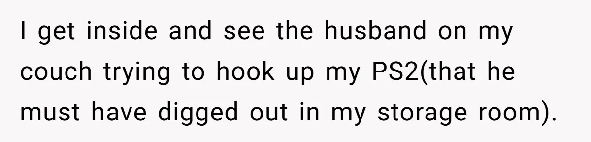 I get inside and see the husband on my couch trying to hook up my PS2(that he must have digged out in my storage room).