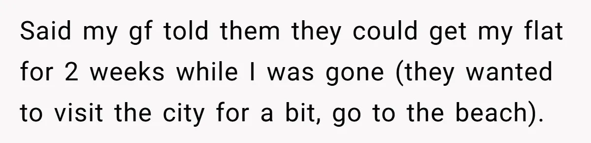 Said my gf told them they could get my flat for 2 weeks while I was gone (they wanted to visit the city for a bit, go to the beach).