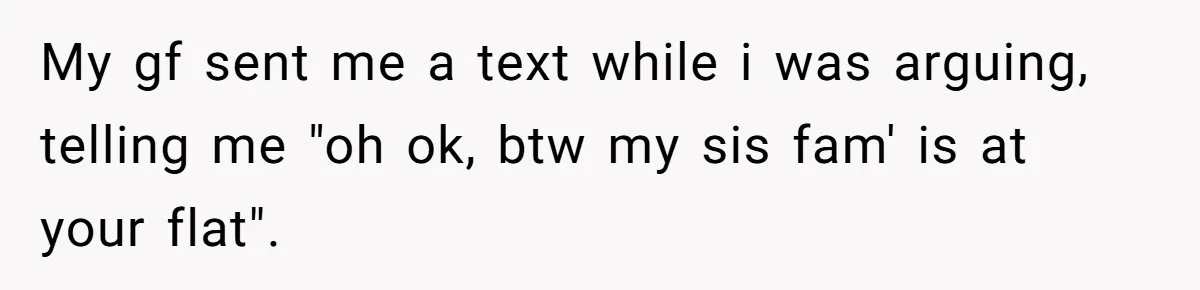 My gf sent me a text while i was arguing, telling me "oh ok, btw my sis fam' is at your flat".