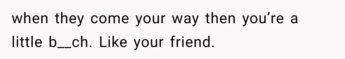 when they come your way then you’re a little b__ch. Like your friend.
