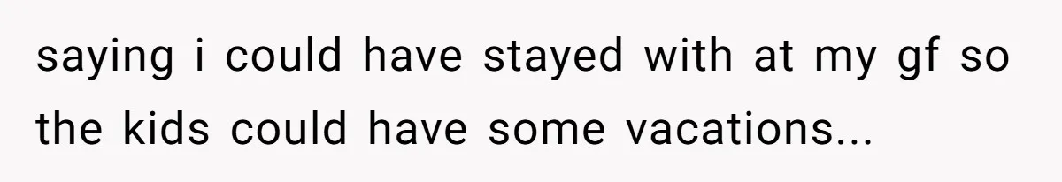 saying i could have stayed with at my gf so the kids could have some vacations...