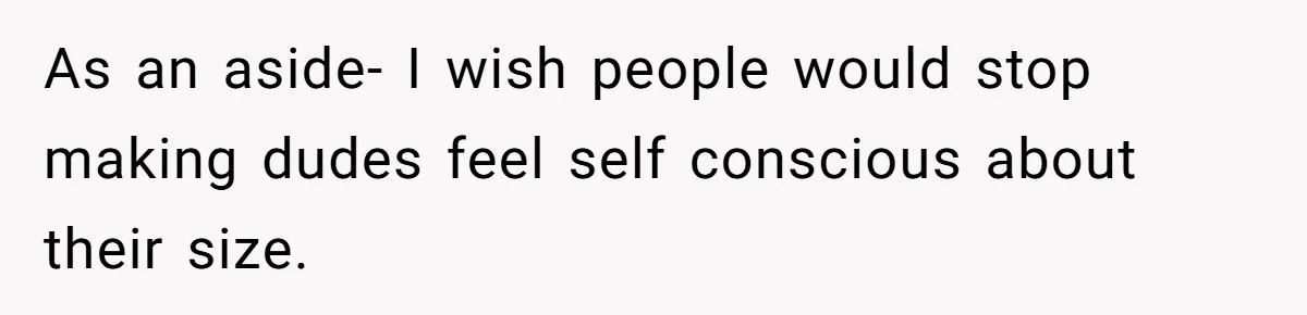 As an aside- I wish people would stop making dudes feel self conscious about their size.