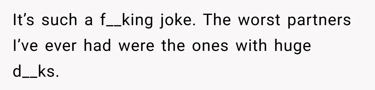 It’s such a f__king joke. The worst partners I’ve ever had were the ones with huge d__ks.