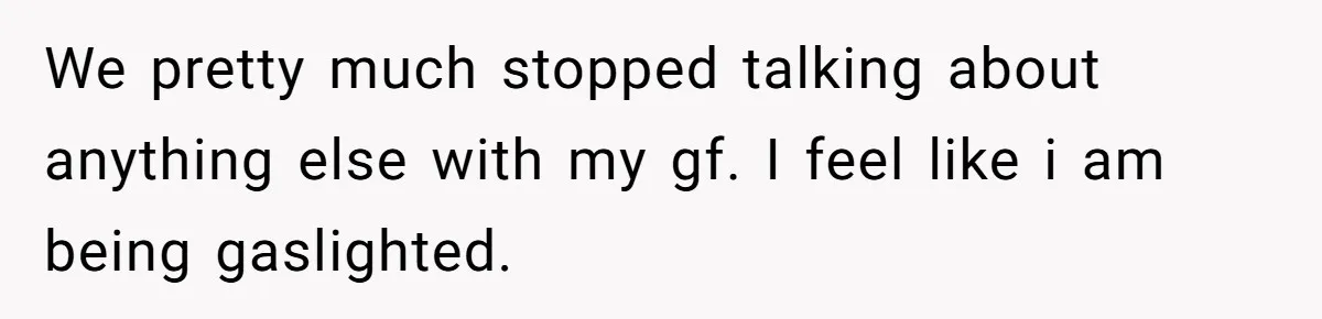 We pretty much stopped talking about anything else with my gf. I feel like i am being gaslighted.