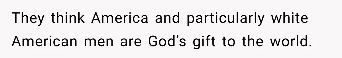 They think America and particularly white American men are God’s gift to the world.