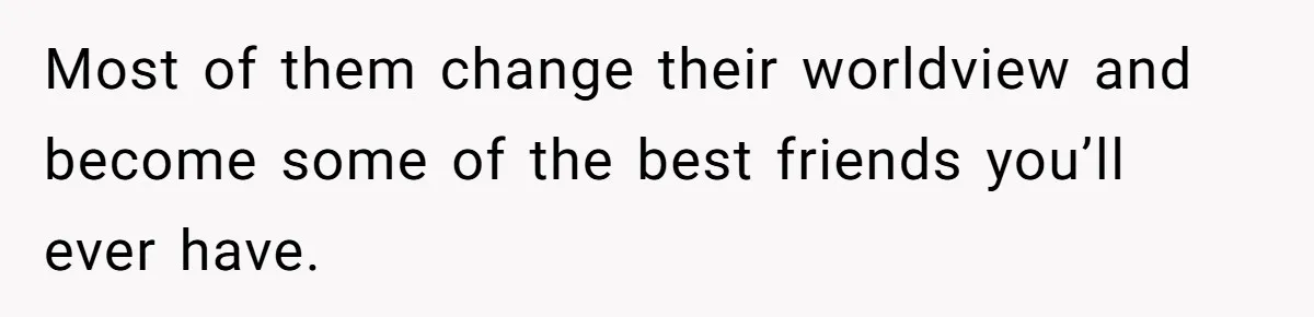Most of them change their worldview and become some of the best friends you’ll ever have.