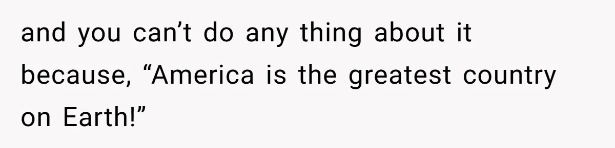 and you can’t do any thing about it because, “America is the greatest country on Earth!”