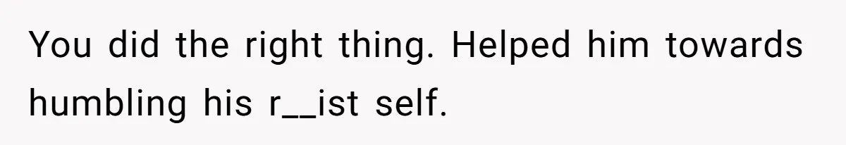 You did the right thing. Helped him towards humbling his r__ist self.