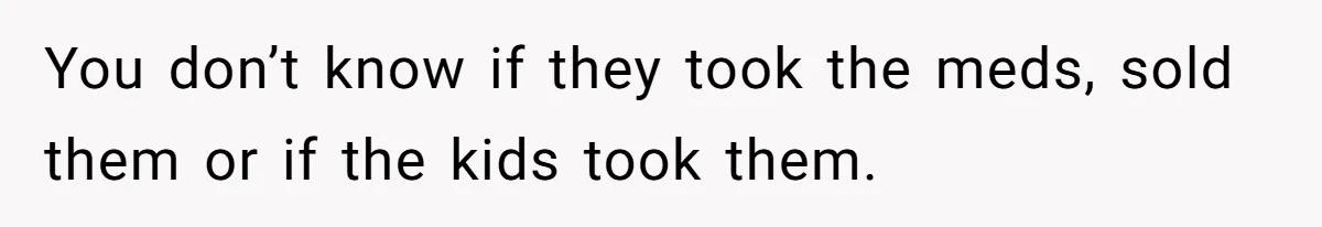 You don’t know if they took the meds, sold them or if the kids took them.