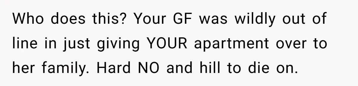 Who does this? Your GF was wildly out of line in just giving YOUR apartment over to her family. Hard NO and hill to die on.
