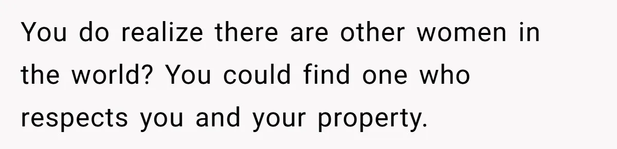 You do realize there are other women in the world? You could find one who respects you and your property.