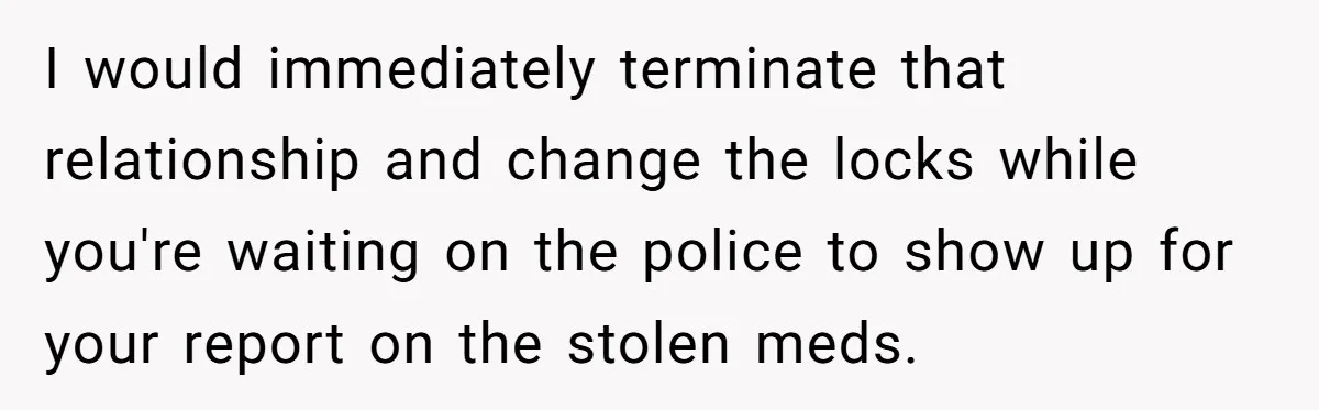 I would immediately terminate that relationship and change the locks while you're waiting on the police to show up for your report on the stolen meds.