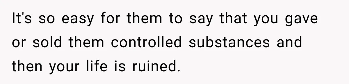 It's so easy for them to say that you gave or sold them controlled substances and then your life is ruined.